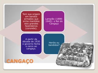Tem sua origem
       em bandos
     armados que      Lampião (1898-
    erma mantidos     1940): o Rei do
      elos grandes       Cangaço
       fazendeiros
       (coronéis).




       A partir da
    década de 1930
                        Heróis ou
    o governo fecha
                        bandidos?
       o cerco ao
        cangaço.




CANGAÇO
 