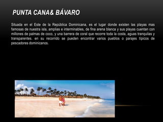 PUNTA CANA& BÁVARO
Situada en el Este de la República Dominicana, es el lugar donde existen las playas mas
famosas de nuestra isla, amplias e interminables, de fina arena blanca y sus playas cuentan con
millones de palmas de coco, y una barrera de coral que recorre toda la costa, aguas tranquilas y
transparentes. en su recorrido se pueden encontrar varios pueblos o parajes típicos de
pescadores dominicanos.
 