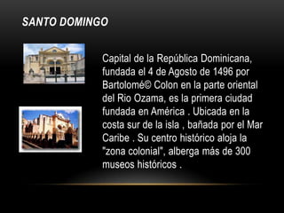 SANTO DOMINGO
Capital de la República Dominicana,
fundada el 4 de Agosto de 1496 por
Bartolomé© Colon en la parte oriental
del Rio Ozama, es la primera ciudad
fundada en América . Ubicada en la
costa sur de la isla , bañada por el Mar
Caribe . Su centro histórico aloja la
"zona colonial", alberga más de 300
museos históricos .
 