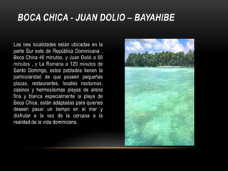 BOCA CHICA - JUAN DOLIO – BAYAHIBE
Las tres localidades están ubicadas en la
parte Sur este de República Dominicana ,
Boca Chica 40 minutos, y Juan Dolió a 55
minutos , y La Romana a 120 minutos de
Santo Domingo, estos poblados tienen la
particularidad de que poseen pequeñas
plazas, restaurantes, locales nocturnos,
casinos y hermosísimas playas de arena
fina y blanca especialmente la playa de
Boca Chica, están adaptadas para quienes
deseen pasar un tiempo en el mar y
disfrutar a la vez de la cercana a la
realidad de la vida dominicana.
 
