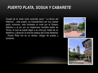 PUERTO PLATA, SOSUA Y CABARETE
Ciudad de la costa norte conocida como " La Novia del
Atlántico" , este pueblo ,es Característico por sus casitas
estilo victoriano, esta bordeado al norte por el Océano
Atlántico y al sur por su majestuosa montaña Isabel de
Torres, la cual se puede llegar a su cima por medio de un
teleférico y observar la enorme estatua del Cristo Redentor
, Puerto Plata fue en un tiempo ,refugio de piratas y
corsarios .
 