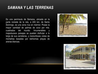 SAMANA Y LAS TERRENAS
Es una península de Semana, ubicada en la
parte noreste de la isla, a 245 km. de Santo
Domingo, es una zona rica en mármol. Posee la
mayor cantidad de palmas de coco por mts.
cuadrados del mundo. Innumerables y
majestuosos paisajes se pueden disfrutar a lo
largo de sus carreteras, y maravillosas vistas de
montañas basadas por bellísimas playas de
arenas blancas.
 