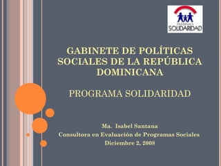 GABINETE DE POLÍTICAS
SOCIALES DE LA REPÚBLICA
DOMINICANA
PROGRAMA SOLIDARIDAD
Ma. Isabel Santana
Consultora en Evaluación de Programas Sociales
Diciembre 2, 2008
 