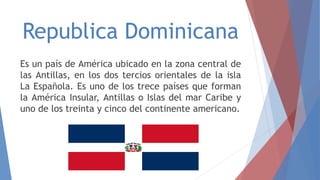 Republica Dominicana
Es un país de América ubicado en la zona central de
las Antillas, en los dos tercios orientales de la isla
La Española. Es uno de los trece países que forman
la América Insular, Antillas o Islas del mar Caribe y
uno de los treinta y cinco del continente americano.
 