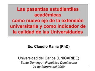 Las pasantías estudiantiles académicas como nuevo eje de la extensión universitaria y como indicador de la calidad de las Universidades Universidad del Caribe (UNICARIBE) Santo Domingo - República Dominicana 21 de febrero del 2009 Ec. Claudio Rama (PhD) 