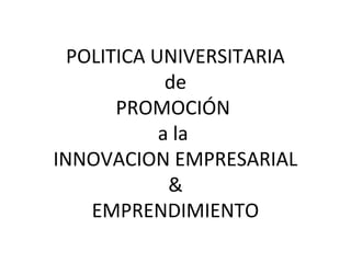 POLITICA UNIVERSITARIA
             de
       PROMOCIÓN
            a la
INNOVACION EMPRESARIAL
             &
    EMPRENDIMIENTO
 