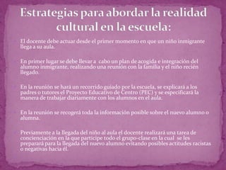  El docente debe actuar desde el primer momento en que un niño inmigrante
    llega a su aula.

 En primer lugar se debe llevar a cabo un plan de acogida e integración del
    alumno inmigrante, realizando una reunión con la familia y el niño recién
    llegado.

 En la reunión se hará un recorrido guiado por la escuela, se explicará a los
    padres o tutores el Proyecto Educativo de Centro (PEC) y se especificará la
    manera de trabajar diariamente con los alumnos en el aula.

 En la reunión se recogerá toda la información posible sobre el nuevo alumno o
    alumna.

 Previamente a la llegada del niño al aula el docente realizará una tarea de
    concienciación en la que participe todo el grupo-clase en la cual se les
    preparará para la llegada del nuevo alumno evitando posibles actitudes racistas
    o negativas hacia él.

 
