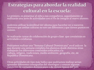  Lo primero, es presentar al niño a sus compañeros, seguidamente se
  realizarán una serie de actividades con el fin de integrar al nuevo alumno.

 podemos utilizar la similitud del idioma para hacerles ver a nuestros
  alumnos que ambas culturas no son tan diferentes y que tienen puntos en
  común.

 Se realizarán tareas de colaboración de grupo-clase que consistirán en
  actividades cotidianas.

 Podríamos realizar una “Semana Cultural Dominicana” en el aula en la
  que durante una semana completa los alumnos desde distintas áreas
  trabajarán los diferentes contenidos enfocados a la
  cultura, religión, tradiciones, medio ambiente, geografía, etc, de
  República Dominicana.

 Otras actividades de tipo más lúdico que podríamos realizar serian
  aprender diferentes coreografías del merengue y conocer algunas
  canciones de cantantes dominicanos o de ritmos típicos del país.
 