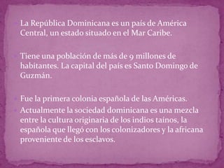  La República Dominicana es un país de América
 Central, un estado situado en el Mar Caribe.

 Tiene una población de más de 9 millones de
 habitantes. La capital del país es Santo Domingo de
 Guzmán.

 Fue la primera colonia española de las Américas.
 Actualmente la sociedad dominicana es una mezcla
 entre la cultura originaria de los indios taínos, la
 española que llegó con los colonizadores y la africana
 proveniente de los esclavos.
 