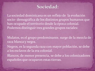  La sociedad dominicana es un reflejo de la evolución
 socio- demográfica de los distintos grupos humanos que
 han ocupado el territorio desde la época colonial.
 Podemos distinguir tres grandes grupos raciales:

 Mulatos, es el grupo predominante, surge de la mezcla de
  raza blanca y negra.
 Negros, es la segunda raza con mayor población, se debe
  a los esclavos de la era colonial.
 Blancos, de menor presencia, se debe a los colonizadores
  españoles que ocuparon estas tierras.
 