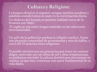  La lengua oficial es el español, aunque muchos nombres y
  palabras arawak/taínos se usan en la conversación diaria.
 Un dialecto del francés es también hablado cerca de la
  frontera con Haití.
 El inglés se usa como lengua estándar en las relaciones
  internacionales.

 Un 95% de la población profesa la religión católica. Existe
    una pequeña comunidad de protestantes y otra de judíos, y
    cerca del 1% practica otras religiones.
.
 El pueblo dominicano se caracteriza por tener un carácter
    alegre, motivado por un clima de sol y altas temperaturas,
    no podemos entender la cultura dominicana sin conocer su
    música, ya que ésta constituye una parte fundamental de su
    vida diaria.
 