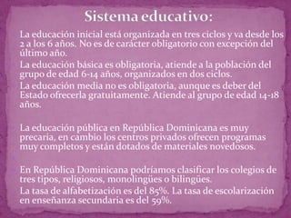  La educación inicial está organizada en tres ciclos y va desde los
  2 a los 6 años. No es de carácter obligatorio con excepción del
  último año.
 La educación básica es obligatoria, atiende a la población del
  grupo de edad 6-14 años, organizados en dos ciclos.
 La educación media no es obligatoria, aunque es deber del
  Estado ofrecerla gratuitamente. Atiende al grupo de edad 14-18
  años.

 La educación pública en República Dominicana es muy
  precaria, en cambio los centros privados ofrecen programas
  muy completos y están dotados de materiales novedosos.

 En República Dominicana podríamos clasificar los colegios de
  tres tipos, religiosos, monolingües o bilingües.
 La tasa de alfabetización es del 85%. La tasa de escolarización
  en enseñanza secundaria es del 59%.
 