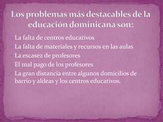  La falta de centros educativos
 La falta de materiales y recursos en las aulas
 La escasez de profesores
 El mal pago de los profesores
 La gran distancia entre algunos domicilios de
 barrio y aldeas y los centros educativos.
 