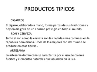 PRODUCTOS TIPICOS
   CIGARROS
El cigarro, elaborado a mano, forma partes de sus tradiciones y
hoy en dia goza de un enorme prestigio en todo el mundo
     RON Y CERVEZA
Tanto el ron como la cerveza son las bebidas mas comunes en la
republica dominicana. Unos de los mejores ron del mundo se
produce en esas tierras .
    ARTESANIA
La artesania dominicana se caracteriza por el uso de colores
fuertes y elementos naturales que abundan en la isla.
 