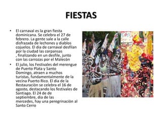 FIESTAS
•   El carnaval es la gran fiesta
    dominicana. Se celebra el 27 de
    febrero. La gente sale a la calle
    disfrazada de lechones y diablos
    cojuelos. El dia de carnaval desfilan
    por la ciudad las corpansas
    , finalizando en un desfile, junto
    con las carrozas por el Malecòn
•   El julio, los Festivales del merengue
    de Puerto Plata y Santo
    Domingo, atraen a muchos
    turistas, fundamentalmente de la
    vecina Puerto Rico. El dia de la
    Restauraciòn se celebra el 16 de
    agosto, destacando los festivales de
    Santiago. El 24 de de
    septiembre, dia de las
    mercedes, hay una peregrinaciòn al
    Santo Cerro
 