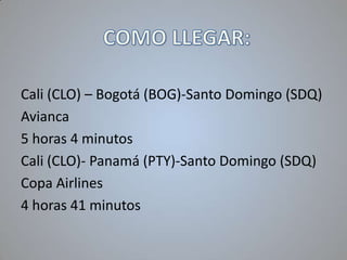 Cali (CLO) – Bogotá (BOG)-Santo Domingo (SDQ)
Avianca
5 horas 4 minutos
Cali (CLO)- Panamá (PTY)-Santo Domingo (SDQ)
Copa Airlines
4 horas 41 minutos

 