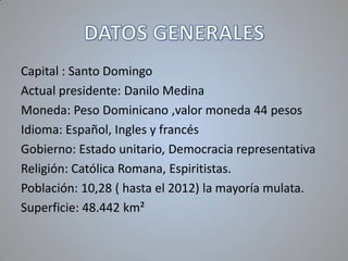 Capital : Santo Domingo
Actual presidente: Danilo Medina
Moneda: Peso Dominicano ,valor moneda 44 pesos
Idioma: Español, Ingles y francés
Gobierno: Estado unitario, Democracia representativa
Religión: Católica Romana, Espiritistas.
Población: 10,28 ( hasta el 2012) la mayoría mulata.
Superficie: 48.442 km²

 