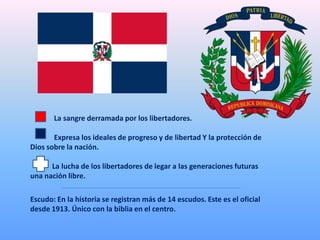 La sangre derramada por los libertadores.
Expresa los ideales de progreso y de libertad Y la protección de
Dios sobre la nación.
La lucha de los libertadores de legar a las generaciones futuras
una nación libre.
Escudo: En la historia se registran más de 14 escudos. Este es el oficial
desde 1913. Único con la biblia en el centro.
 