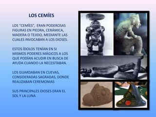 LOS CEMÍES
LOS “CEMÍES”, ERAN PODEROSAS
FIGURAS EN PIEDRA, CERÁMICA,
MADERA O TEJIDO, MEDIANTE LAS
CUALES INVOCABAN A LOS DIOSES.
ESTOS ÍDOLOS TENÍAN EN SI
MISMOS PODERES MÁGICOS A LOS
QUE PODÍAN ACUDIR EN BUSCA DE
AYUDA CUANDO LA NECESITABAN.
LOS GUARDABAN EN CUEVAS,
CONSIDERADAS SAGRADAS, DONDE
REALIZABAN CEREMONIAS
SUS PRINCIPALES DIOSES ERAN EL
SOL Y LA LUNA
 
