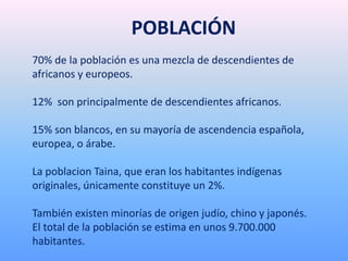 70% de la población es una mezcla de descendientes de
africanos y europeos.
12% son principalmente de descendientes africanos.
15% son blancos, en su mayoría de ascendencia española,
europea, o árabe.
La poblacion Taina, que eran los habitantes indígenas
originales, únicamente constituye un 2%.
También existen minorías de origen judío, chino y japonés.
El total de la población se estima en unos 9.700.000
habitantes.
POBLACIÓN
 