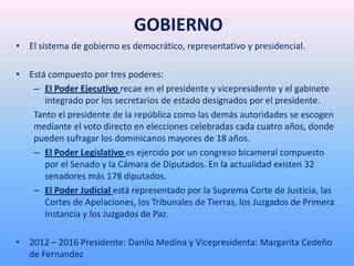 GOBIERNO
• El sistema de gobierno es democrático, representativo y presidencial.
• Está compuesto por tres poderes:
– El Poder Ejecutivo recae en el presidente y vicepresidente y el gabinete
integrado por los secretarios de estado designados por el presidente.
Tanto el presidente de la república como las demás autoridades se escogen
mediante el voto directo en elecciones celebradas cada cuatro años, donde
pueden sufragar los dominicanos mayores de 18 años.
– El Poder Legislativo es ejercido por un congreso bicameral compuesto
por el Senado y la Cámara de Diputados. En la actualidad existen 32
senadores más 178 diputados.
– El Poder Judicial está representado por la Suprema Corte de Justicia, las
Cortes de Apelaciones, los Tribunales de Tierras, los Juzgados de Primera
Instancia y los Juzgados de Paz.
• 2012 – 2016 Presidente: Danilo Medina y Vicepresidenta: Margarita Cedeño
de Fernandez
 