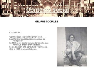 Contexto social
C.-Los Indios :
Continuaban sobre el Régimen servil.
San Martín mandó liquidar el nombre de
“indígena”.
En 1847 se les declaró ciudadanos a los que
tenían 25 años y eran casados.
Se dedicaban a la agricultura y la minería.
Casi el 100% eran analfabetos.
GRUPOS SOCIALES
 
