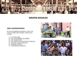 Contexto social
GRUPOS SOCIALES
PERÚ CONTEMPORÁNEO
En la actualidad podemos dar una
nueva visión de nuestra estructura
social :
1.- La clase alta
2.- Las actividades rentables
3.- Los asalariados
4.- Las nuevas ocupaciones masivas
5.- nivel de supervivencia
6.- Pobreza crítica
7.- La pobreza extrema
 