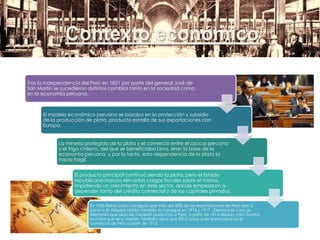 Contexto económico
Tras la independencia del Perú en 1821 por parte del general José de
San Martín se sucedieron distintos cambios tanto en la sociedad como
en la economía peruana.
El modelo económico peruano se basaba en la protección y subsidio
de la producción de plata, producto estrella de sus exportaciones con
Europa.
La minería protegida de la plata y el comercio entre el azúcar peruano
y el trigo chileno, del que se beneficiaba Lima, eran la base de la
economía peruana, y por lo tanto, esta dependencia de la plata la
hacia frágil.
El producto principal continuó siendo la plata, pero el Estado
republicano impuso elevadas cargas fiscales sobre el mismo,
impidiendo un crecimiento en este sector, donde empezaron a
depender tanto del crédito comercial y de los capitales privados.
En 1905 Reino Unido consiguió que más del 50% de las exportaciones de Perú irían a
parar a él. Estados Unidos también lo consigue en 1916 y 1917 . Destaca el caso de
Alemania que deja de comprar productos a Perú, a partir de 1914 debido a la I Guerra
Mundial que se lo impide. También decir que EEUU pasa a ser el principal socio
comercial de Perú a partir de 1915.
 