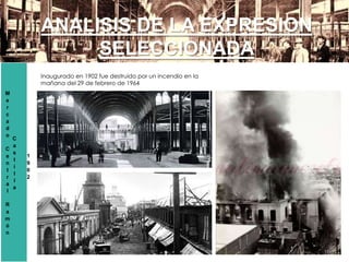 M
e
r
c
a
d
o
C
e
n
t
r
a
l
R
a
m
ó
n
C
a
s
t
i
l
l
a
1
9
0
2
ANALISIS DE LA EXPRESION
SELECCIONADA
Inaugurado en 1902 fue destruido por un incendio en la
mañana del 29 de febrero de 1964
 