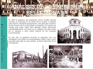 M
e
r
c
a
d
o
C
e
n
t
r
a
l
R
a
m
ó
n
C
a
s
t
i
l
l
a
1
9
0
2
ANALISIS DE LA EXPRESION
SELECCIONADA
En 1849 el gobierno del presidente ramón Castilla resolvió
construir un mercado en el centro de la ciudad, y adquirió
para este fin, mediante expropiación, una parte del convento
de las monjas de la inmaculada concepción. El numero de
monjas que antes había sido elevado, había disminuido
considerablemente, por tanto no se utilizaba una gran parte
de su espacio y esta cesión parcial no les causaba
inconvenientes.
En ese sitio el gobierno levantó el mercado que fue
entregado mas tarde a la Municipalidad (1859) y que, como
recuerdo del lugar en que estaba, se llamó Mercado de la
Concepción.
 