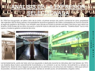 1
9
5
6
G
a
l
e
r
í
a
s
B
o
z
a
ANALISIS DE LA EXPRESION
SELECCIONADA
En 1956 fue inaugurado, en pleno Jirón de la Unión, el primer ensayo de centro comercial en Lima, propiedad
del ingeniero Héctor Boza (primer vice-presidente durante el gobierno de Odría y embajador en Francia durante
el segundo gobierno de Prado). Fue también aquí donde se instaló la primera escalera mecánica que vieron los
limeños. Entre finales de los años cincuenta y durante toda la década de los sesenta, “Galerías Boza” fue la más
lujosa y moderna galería comercial de Lima.
Lamentablemente, parte de todo esto fue saqueado o destruido durante los disturbios del 5 de febrero de 1975.
Las Galerías Boza fueron parcialmente incendiadas y no volvieron a ser las mismas. Actualmente su estado es
deprimente. Quizá el único negocio que queda de los setentas es una estructura de madera y vidrio que está en
el pasadizo, entrando por el Jirón de la Unión, donde se venden puros, encendedores y regalos varios.
 