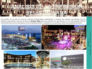 1
9
9
7
J
o
c
k
e
y
P
l
a
z
a
ANALISIS DE LA EXPRESION
SELECCIONADA
Fue recién en el año 97 que los Centros Comerciales empezarían a resurgir de manera asombrosa con la
apertura del primer mall en el Perú el Jockey Plaza que se convirtió en ese tiempo en el más grande Centro
comercial de Lima en esa época y era impresionante ir a visitarlo en sus primeros años pues parecía enorme.
 