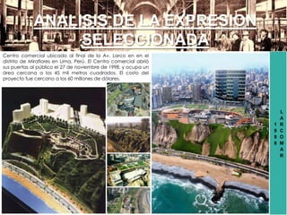 1
9
9
8
L
A
R
C
O
M
A
R
ANALISIS DE LA EXPRESION
SELECCIONADA
Centro comercial ubicado al final de la Av. Larco en en el
distrito de Miraflores en Lima, Perú. El Centro comercial abrió
sus puertas al público el 27 de noviembre de 1998, y ocupa un
área cercana a los 45 mil metros cuadrados. El costo del
proyecto fue cercano a los 60 millones de dólares.
 