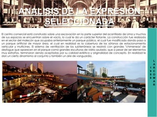 1
9
9
8
L
A
R
C
O
M
A
R
ANALISIS DE LA EXPRESION
SELECCIONADA
El centro comercial está construido sobre una excavación en la parte superior del acantilado de Lima y muchos
de sus espacios se encuentran sobre el vacío, lo cual le da un carácter flotante. La construcción fue realizada
en el sector del malecón que ocupaba anteriormente un parque público, el cual fue modificado dando paso a
un parque artificial de mayor área, el cual en realidad es la cobertura de los sótanos de estacionamiento
vehicular y multicines. El sistema de ventilación de los subterráneos se resolvió con grandes "chimeneas" de
desfogue que aparecen en el parque como grandes esculturas de vidrio azulado, que a pesar de ser elementos
muy extraños, terminaron siendo aceptadas por su calidad estética y originalidad de concepto. En realidad le
dan un cierto dinamismo al conjunto y también un aire de vanguardia.
 