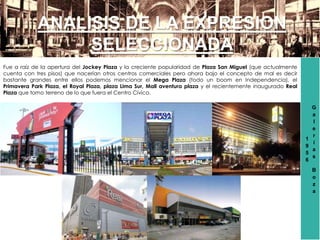 1
9
5
6
G
a
l
e
r
í
a
s
B
o
z
a
ANALISIS DE LA EXPRESION
SELECCIONADA
Fue a raíz de la apertura del Jockey Plaza y la creciente popularidad de Plaza San Miguel (que actualmente
cuenta con tres pisos) que nacerían otros centros comerciales pero ahora bajo el concepto de mal es decir
bastante grandes entre ellos podemos mencionar el Mega Plaza (todo un boom en Independencia), el
Primavera Park Plaza, el Royal Plaza, plaza Lima Sur, Mall aventura plaza y el recientemente inaugurado Real
Plaza que tomo terreno de lo que fuera el Centro Cívico.
 