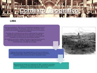 Contexto Geográfico
LIMA
Lima fue fundada en 1535 por lo conquistadores españoles como la
"Ciudad de los Reyes". Sin embargo, antes de su fundación como
ciudad colonial existieron diversos pueblos pre-incas e incas que se
asentaron en sus tierras.
A lo largo de su historia Lima ha sido la capital del Perú: desde el
Virreynato hasta nuestros días. Es por esto que ha sufrido de
constantes transformaciones y se ha convertido en una ciudad de
contrastes y un microcosmos de la Historia del Perú.
Así, podemos encontrar vestigios de todas la épocas por las que ha
atravesado el pais y que han dejado huellas en todas las
manifestaciones culturales de la ciudad.
Después de la Guerra de Independencia, Lima se convirtió en la
capital de la República del Perú pero el estancamiento económico
y desorden político del país paralizó su desarrollo urbano
Esta situación se revirtió en la década de 1850, cuando los crecientes
ingresos públicos y privados derivados de la exportación del guano
permitieron una rápida expansión de la ciudad
 