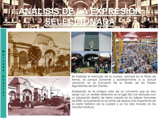 ANALISIS DE LA EXPRESION
SELECCIONADA
M
e
r
c
a
d
o
C
e
n
t
r
a
l
Se traslada el mercado de la ciudad, ubicado en la Plaza de
Armas, al parque Duhamel y posteriormente a su actual
ubicación en el Convento de la Orden de los Padres
Agonizantes de San Camilo.
Emplazado en el antiguo solar de un convento que se vino
abajo con un terrible terremoto en el siglo XIX, fue techado con
un estupendo diseño de hierro creado en los talleres franceses
de Eiffel. Actualmente es el centro de abasto más importante de
la parte histórica de la ciudad y ya ha sido incluido en los
circuitos turísticos.
 