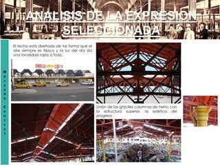 ANALISIS DE LA EXPRESION
SELECCIONADA
El techo está diseñado de tal forma que el
aire siempre es fresco y la luz del día da
una tonalidad rojiza a todo.
Unión de las gráciles columnas de hierro con
la estructura superior, la estética del
progreso.
M
e
r
c
a
d
o
C
e
n
t
r
a
l
 