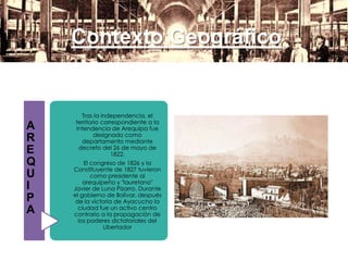 Contexto Geográfico
A
R
E
Q
U
I
P
A
Tras la independencia, el
territorio correspondiente a la
Intendencia de Arequipa fue
designado como
departamento mediante
decreto del 26 de mayo de
1822.
El congreso de 1826 y la
Constituyente de 1827 tuvieron
como presidente al
arequipeño y "lauretano"
Javier de Luna Pizarro. Durante
el gobierno de Bolívar, después
de la victoria de Ayacucho la
ciudad fue un activo centro
contrario a la propagación de
los poderes dictatoriales del
Libertador
 
