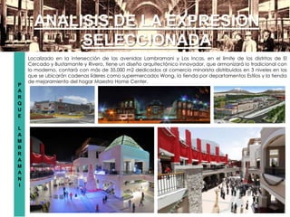 P
A
R
Q
U
E
L
A
M
B
R
A
M
A
N
I
ANALISIS DE LA EXPRESION
SELECCIONADA
Localizado en la intersección de las avenidas Lambramani y Los Incas, en el límite de los distritos de El
Cercado y Bustamante y Rivero, tiene un diseño arquitectónico innovador, que armonizará lo tradicional con
lo moderno, contará con más de 35,000 m2 dedicados al comercio minorista distribuidos en 3 niveles en los
que se ubicarán cadenas líderes como supermercados Wong, la tienda por departamentos Estilos y la tienda
de mejoramiento del hogar Maestro Home Center.
 