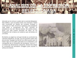 L
a
R
e
c
o
v
a
ANALISIS DE LA EXPRESION
SELECCIONADA
Ubicado en la octava cuadra de la avenida Bolognesi.
Este edificio, que ocupaba toda una manzana, había
sido construido en piedra de cantería. Empezó a
construirse en 1870, durante el gobierno del presidente
José balta e inaugurado en 1875, durante la
presidencia de don Manuel pardo. De sobrias líneas,
tenía una alta puerta principal de fierro. En las
fotografías de la época se observa que remataba en
una torre.
El siniestro se originó en el lugar donde se construían las
cámaras frigoríficas. Se dijo, que el incendio había sido
provocado. Apagar las llamas fue difícil puesto que no
había agua en los grifos ubicados en la alameda y las
mangueras de la compañía de bomberos, Tacna nº 1,
no tenían las dimensiones suficientes. Desde Arica llegó
la compañía de bomberos O'Higgins para ayudar a
sofocar el siniestro
 