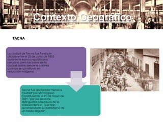 Contexto Geográfico
TACNA
La ciudad de Tacna fue fundada
oficialmente el 25 de Junio de 1855
durante la época republicana
peruana, pero las bases de la
ciudad datan desde la colonia
cuando se constituyó en
reducción indígena.
Tacna fue declarada "Heroica
Ciudad" por el Congreso
Constituyente el 21 de mayo de
1821, "por sus servicios
distinguidos a la causa de la
independencia, que han
recomendado su patriotismo de
un modo singular".
 