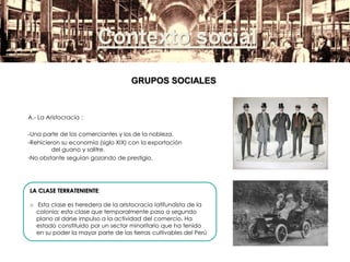 A.- La Aristocracia :
-Una parte de los comerciantes y los de la nobleza.
-Rehicieron su economía (siglo XIX) con la exportación
del guano y salitre.
-No obstante seguían gozando de prestigio.
LA CLASE TERRATENIENTE:
o Esta clase es heredera de la aristocracia latifundista de la
colonia; esta clase que temporalmente paso a segundo
plano al darse impulso a la actividad del comercio. Ha
estado constituido por un sector minoritario que ha tenido
en su poder la mayor parte de las tierras cultivables del Perú
Contexto social
GRUPOS SOCIALES
 