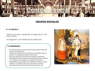 Contexto social
B.- Los Mestizos :
-Vivían en la costa , dedicados a la agricultura, a las
artes y oficios.
-Se resignaron a ser clientes de los aristócratas
EL CAMPESINADO:
o El campesinado es una de las fuerzas productivas del
modo social peruano.
Podríamos denominar campesinos a aquellos que se
dedican a trabajar la tierra sin ser de él.
Hay que distinguir dos tipos de trabajo campesino:
o El realizado por aquellos que trabajan las tierras ajenas
y sin ninguna remuneración salarial ( fedatario).
o El realizado por aquellos que trabajan la tierra y están
sujetos a un salario, tal es el caso que ha venido
aconteciendo en las haciendas azucareras, etc.
GRUPOS SOCIALES
 