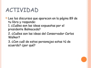 ACTIVIDAD
   Lee los discursos que aparecen en la página 89 de
    tu libro y responde:
    1. ¿Cuáles son las ideas expuestas por el
    presidente Balmaceda?
    2. ¿Cuáles son las ideas del Conservador Carlos
    Walker?
    3. ¿Con cuál de estos personajes estas tú de
    acuerdo? ¿por qué?
 