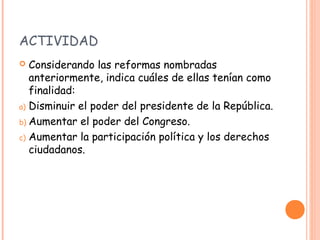 ACTIVIDAD
  Considerando las reformas nombradas
   anteriormente, indica cuáles de ellas tenían como
   finalidad:
a) Disminuir el poder del presidente de la República.

b) Aumentar el poder del Congreso.

c) Aumentar la participación política y los derechos
   ciudadanos.
 