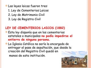    Las leyes laicas fueron tres:
    1. Ley de Cementerios Laicos
    2. Ley de Matrimonio Civil
    3. Ley de Registro Civil

LEY DE CEMENTERIOS LAICOS (1882)
 Esta ley disponía que en los cementerios
  estatales o municipales no podía impedirse el
  entierro de ninguna persona.
 La Iglesia Católica no sería la encargada de
  entregar el pase de sepultación, que desde la
  creación del Registro Civil quedó en
   manos de esta institución.
 