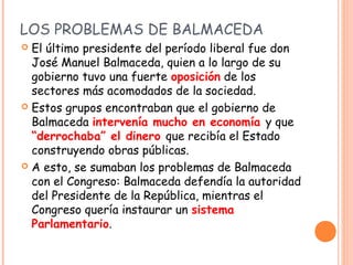 LOS PROBLEMAS DE BALMACEDA
 El último presidente del período liberal fue don
  José Manuel Balmaceda, quien a lo largo de...