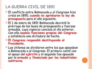 LA GUERRA CIVIL DE 1891
 El conflicto entre Balmaceda y el Congreso hizo
  crisis en 1890, cuando no aprobaron la ley de
...