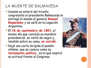 LA MUERTE DE BALMACEDA
 Cuando se enteró del triunfo
  congresista el presidente Balmaceda le
  entregó el mando al gener...